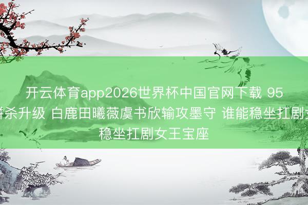 开云体育app2026世界杯中国官网下载 95后小花拼杀升级 白鹿田曦薇虞书欣输攻墨守 谁能稳坐扛剧女王宝座