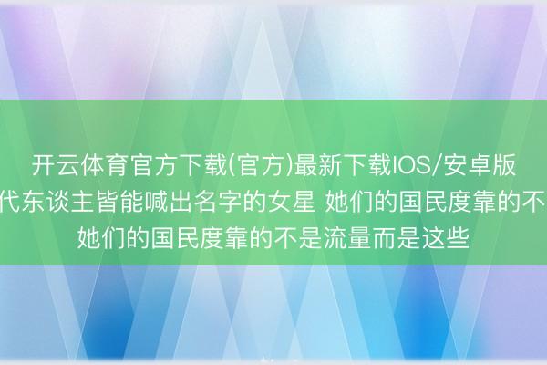 开云体育官方下载(官方)最新下载IOS/安卓版/手机版APP 三代东谈主皆能喊出名字的女星 她们的国民度靠的不是流量而是这些