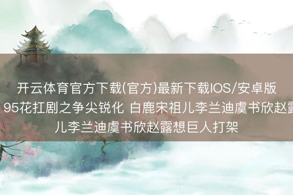 开云体育官方下载(官方)最新下载IOS/安卓版/手机版APP 95花扛剧之争尖锐化 白鹿宋祖儿李兰迪虞书欣赵露想巨人打架