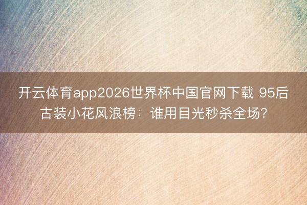 开云体育app2026世界杯中国官网下载 95后古装小花风浪榜：谁用目光秒杀全场？