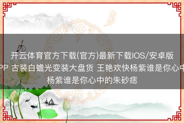 开云体育官方下载(官方)最新下载IOS/安卓版/手机版APP 古装白蟾光变装大盘货 王艳欢快杨紫谁是你心中的朱砂痣