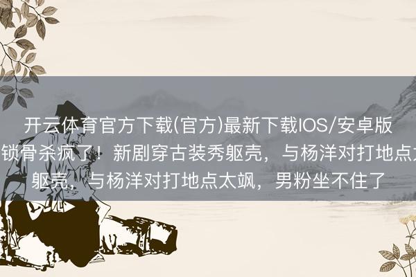 开云体育官方下载(官方)最新下载IOS/安卓版/手机版APP 章若楠锁骨杀疯了！新剧穿古装秀躯壳，与杨洋对打地点太飒，男粉坐不住了