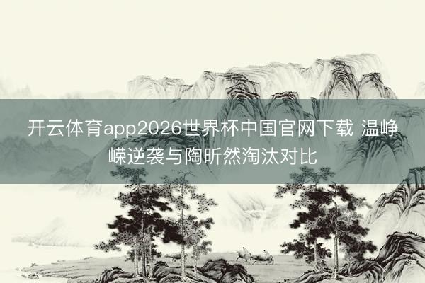 开云体育app2026世界杯中国官网下载 温峥嵘逆袭与陶昕然淘汰对比