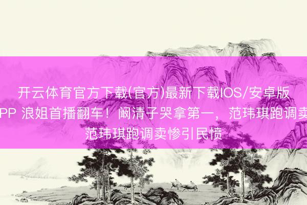 开云体育官方下载(官方)最新下载IOS/安卓版/手机版APP 浪姐首播翻车！阚清子哭拿第一，范玮琪跑调卖惨引民愤
