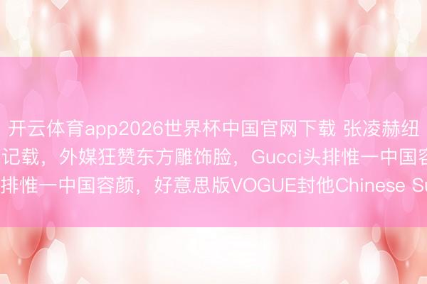 开云体育app2026世界杯中国官网下载 张凌赫纽约杀疯了！好意思趋登顶创记载，外媒狂赞东方雕饰脸，Gucci头排惟一中国容颜，好意思版VOGUE封他Chinese Superstar