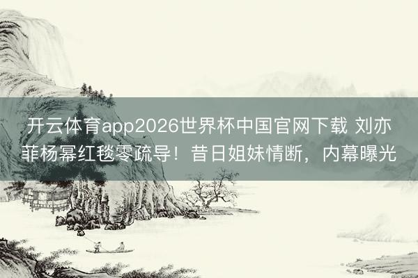 开云体育app2026世界杯中国官网下载 刘亦菲杨幂红毯零疏导！昔日姐妹情断，内幕曝光