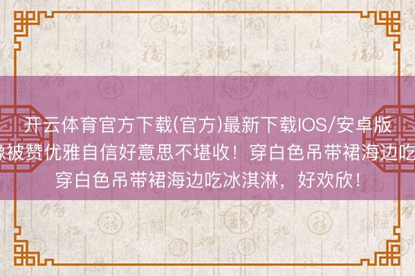 开云体育官方下载(官方)最新下载IOS/安卓版/手机版APP 鲁豫被赞优雅自信好意思不堪收！穿白色吊带裙海边吃冰淇淋，好欢欣！