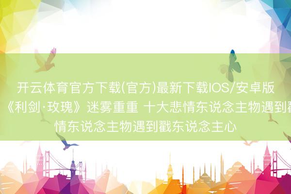 开云体育官方下载(官方)最新下载IOS/安卓版/手机版APP 《利剑·玫瑰》迷雾重重 十大悲情东说念主物遇到戳东说念主心
