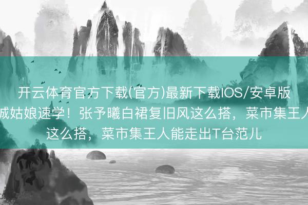 开云体育官方下载(官方)最新下载IOS/安卓版/手机版APP 县城姑娘速学！张予曦白裙复旧风这么搭，菜市集王人能走出T台范儿