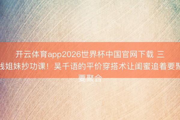 开云体育app2026世界杯中国官网下载 三四线姐妹抄功课！吴千语的平价穿搭术让闺蜜追着要聚合