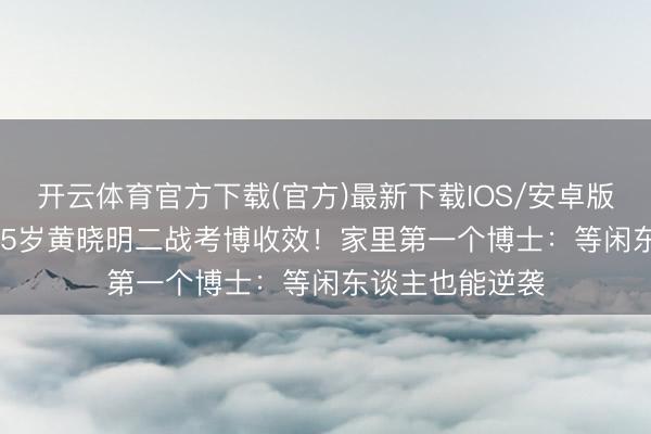 开云体育官方下载(官方)最新下载IOS/安卓版/手机版APP 45岁黄晓明二战考博收效！家里第一个博士：等闲东谈主也能逆袭