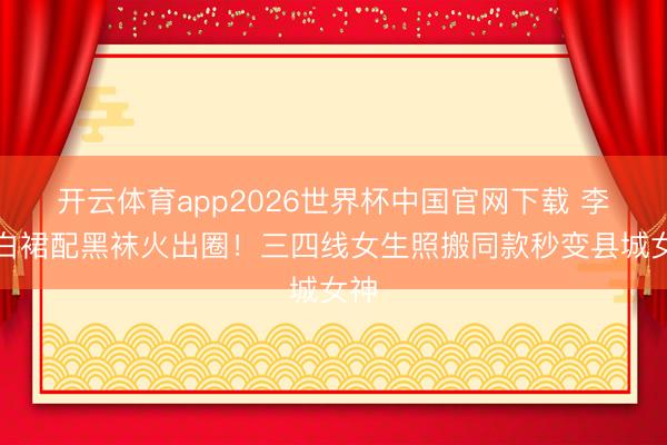 开云体育app2026世界杯中国官网下载 李沁白裙配黑袜火出圈！三四线女生照搬同款秒变县城女神