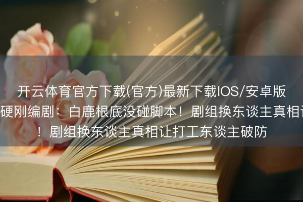 开云体育官方下载(官方)最新下载IOS/安卓版/手机版APP 于正硬刚编剧：白鹿根底没碰脚本！剧组换东谈主真相让打工东谈主破防