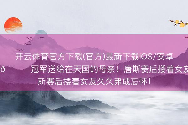 开云体育官方下载(官方)最新下载IOS/安卓版/手机版APP 🏆冠军送给在天国的母亲！唐斯赛后搂着女友久久弗成忘怀！