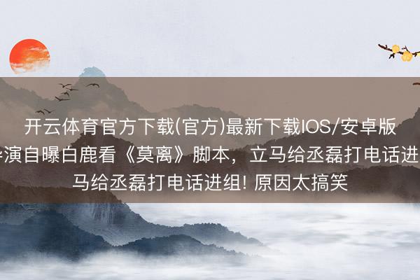 开云体育官方下载(官方)最新下载IOS/安卓版/手机版APP 导演自曝白鹿看《莫离》脚本，立马给丞磊打电话进组! 原因太搞笑
