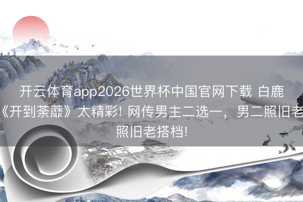 开云体育app2026世界杯中国官网下载 白鹿新剧《开到荼蘼》太精彩! 网传男主二选一，男二照旧老搭档!