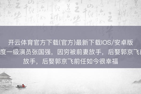 开云体育官方下载(官方)最新下载IOS/安卓版/手机版APP 国度一级演员张国强，因穷被前妻放手，后娶郭京飞前任如今很幸福