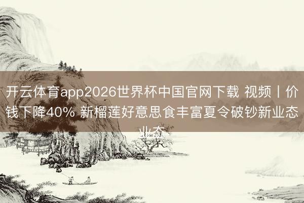 开云体育app2026世界杯中国官网下载 视频丨价钱下降40% 新榴莲好意思食丰富夏令破钞新业态