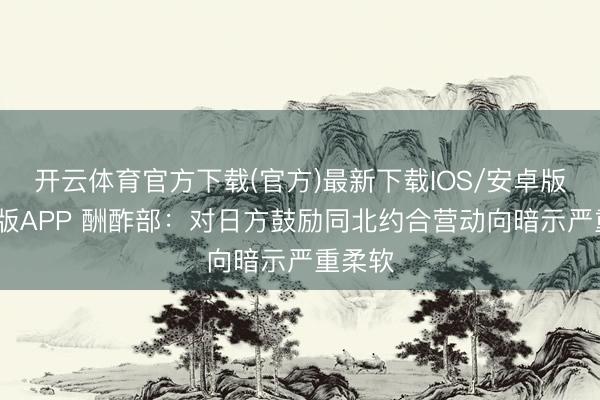 开云体育官方下载(官方)最新下载IOS/安卓版/手机版APP 酬酢部：对日方鼓励同北约合营动向暗示严重柔软