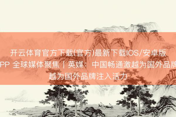 开云体育官方下载(官方)最新下载IOS/安卓版/手机版APP 全球媒体聚焦｜英媒：中国畅通激越为国外品牌注入活力