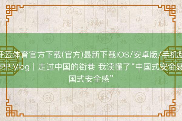 开云体育官方下载(官方)最新下载IOS/安卓版/手机版APP Vlog｜走过中国的街巷 我读懂了“中国式安全感”