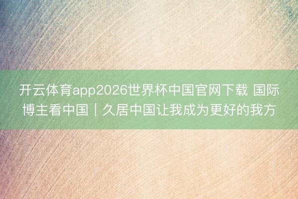 开云体育app2026世界杯中国官网下载 国际博主看中国｜久居中国让我成为更好的我方