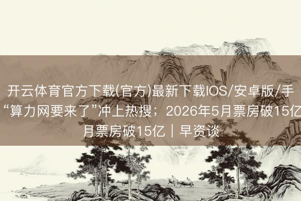 开云体育官方下载(官方)最新下载IOS/安卓版/手机版APP “算力网要来了”冲上热搜；2026年5月票房破15亿｜早资谈