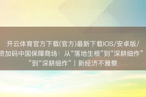 开云体育官方下载(官方)最新下载IOS/安卓版/手机版APP 外资加码中国保障商场：从“落地生根”到“深耕细作”丨新经济不雅察