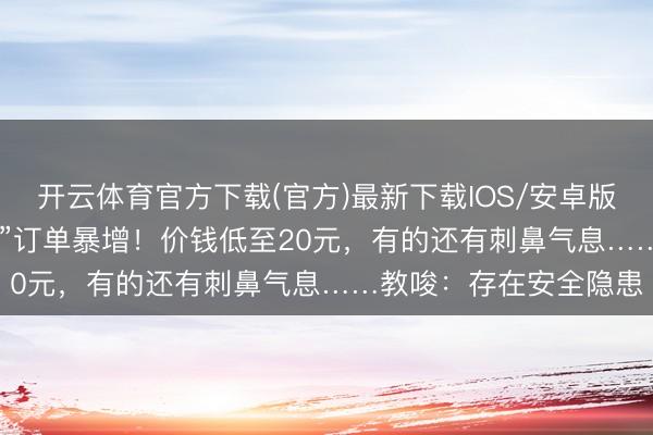 开云体育官方下载(官方)最新下载IOS/安卓版/手机版APP “次抛衣”订单暴增！价钱低至20元，有的还有刺鼻气息……教唆：存在安全隐患