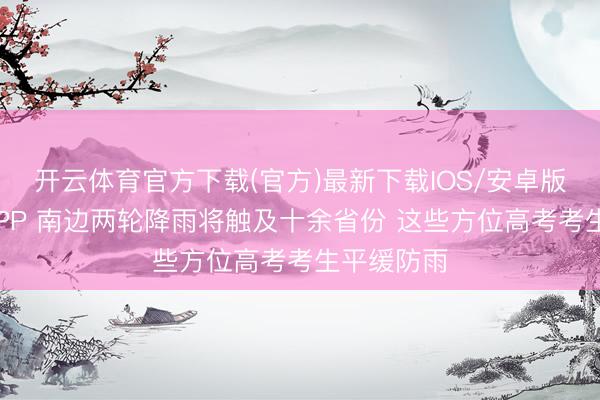 开云体育官方下载(官方)最新下载IOS/安卓版/手机版APP 南边两轮降雨将触及十余省份 这些方位高考考生平缓防雨