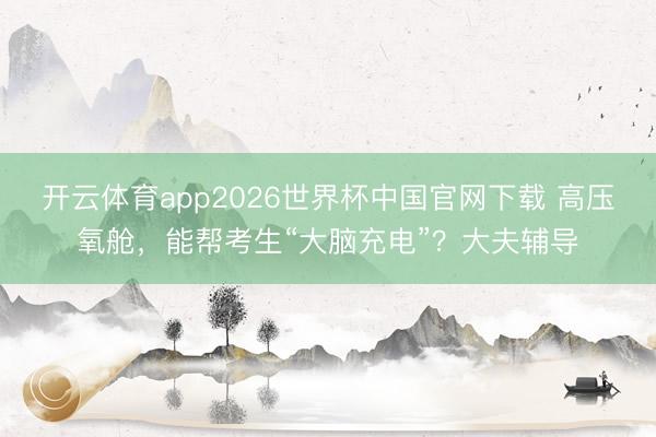 开云体育app2026世界杯中国官网下载 高压氧舱，能帮考生“大脑充电”？大夫辅导