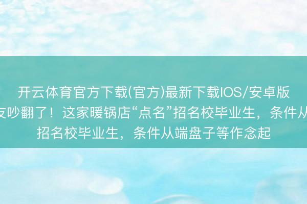 开云体育官方下载(官方)最新下载IOS/安卓版/手机版APP 网友吵翻了！这家暖锅店“点名”招名校毕业生，条件从端盘子等作念起