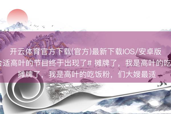 开云体育官方下载(官方)最新下载IOS/安卓版/手机版APP #最合适高叶的节目终于出现了# 摊牌了，我是高叶的吃饭粉，们大嫂最适