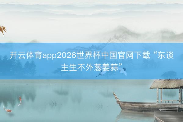 开云体育app2026世界杯中国官网下载 “东谈主生不外葱姜蒜”