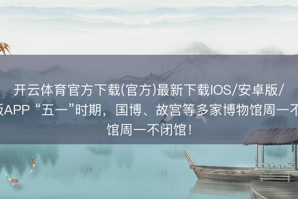 开云体育官方下载(官方)最新下载IOS/安卓版/手机版APP “五一”时期，国博、故宫等多家博物馆周一不闭馆！