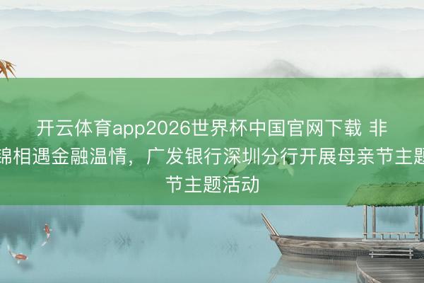 开云体育app2026世界杯中国官网下载 非遗宋锦相遇金融温情，广发银行深圳分行开展母亲节主题活动