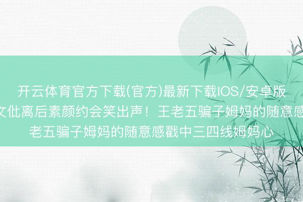 开云体育官方下载(官方)最新下载IOS/安卓版/手机版APP 王子文仳离后素颜约会笑出声！王老五骗子姆妈的随意感戳中三四线姆妈心
