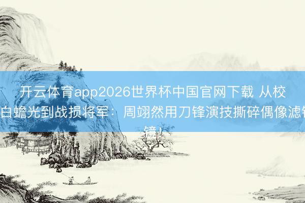 开云体育app2026世界杯中国官网下载 从校园白蟾光到战损将军：周翊然用刀锋演技撕碎偶像滤镜！