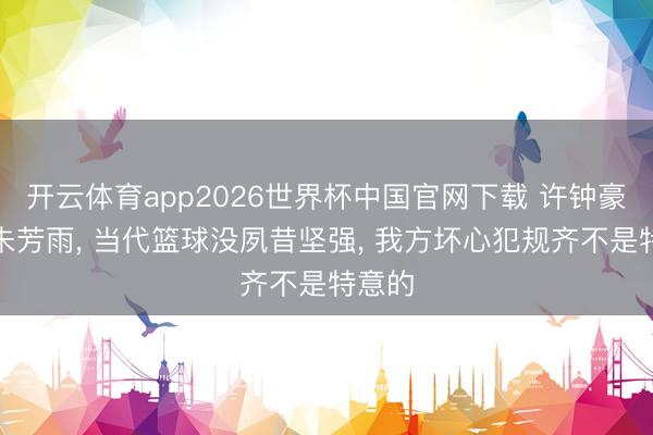 开云体育app2026世界杯中国官网下载 许钟豪对话朱芳雨， 当代篮球没夙昔坚强， 我方坏心犯规齐不是特意的