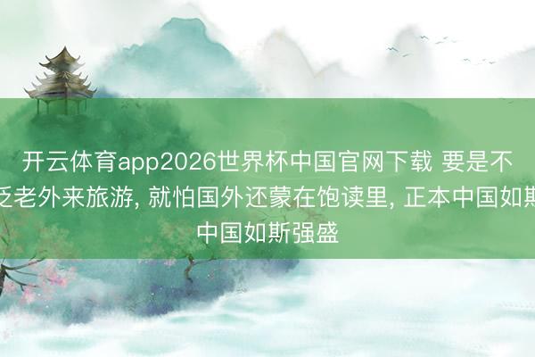 开云体育app2026世界杯中国官网下载 要是不是广泛老外来旅游， 就怕国外还蒙在饱读里， 正本中国如斯强盛